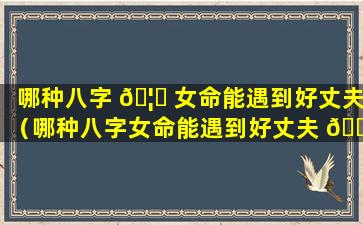 哪种八字 🦅 女命能遇到好丈夫（哪种八字女命能遇到好丈夫 🍀 呢）